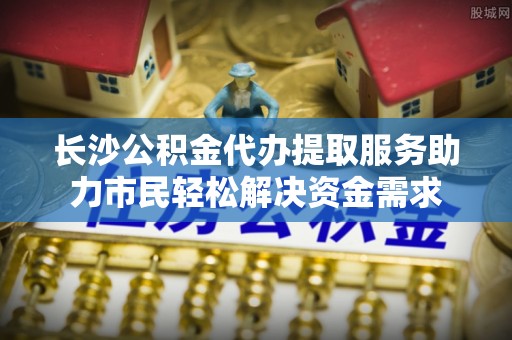 藤县长沙公积金代办提取服务助力市民轻松解决资金需求