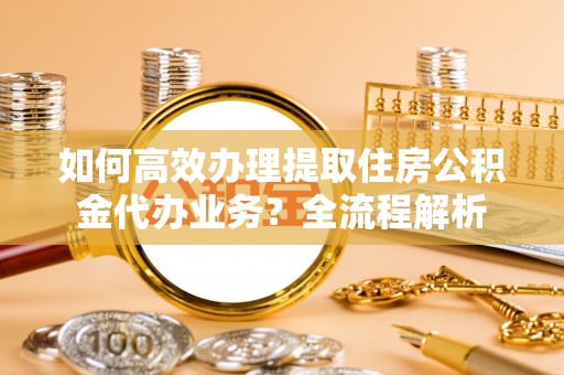藤县如何高效办理提取住房公积金代办业务？全流程解析