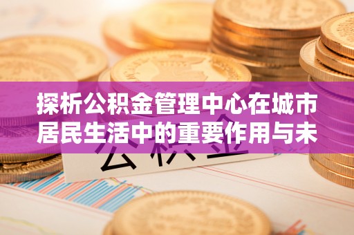 藤县探析公积金管理中心在城市居民生活中的重要作用与未来发展趋势