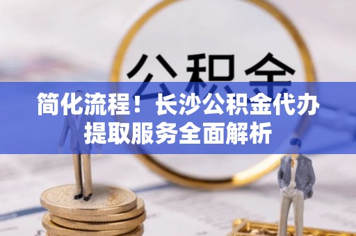 藤县简化流程！长沙公积金代办提取服务全面解析