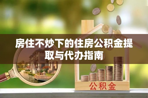 藤县房住不炒下的住房公积金提取与代办指南
